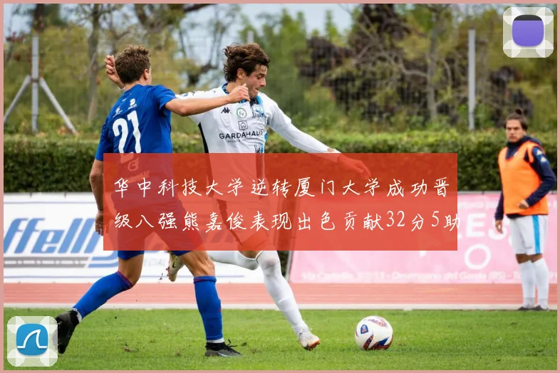 华中科技大学逆转厦门大学成功晋级八强熊嘉俊表现出色贡献32分5助攻5抢断