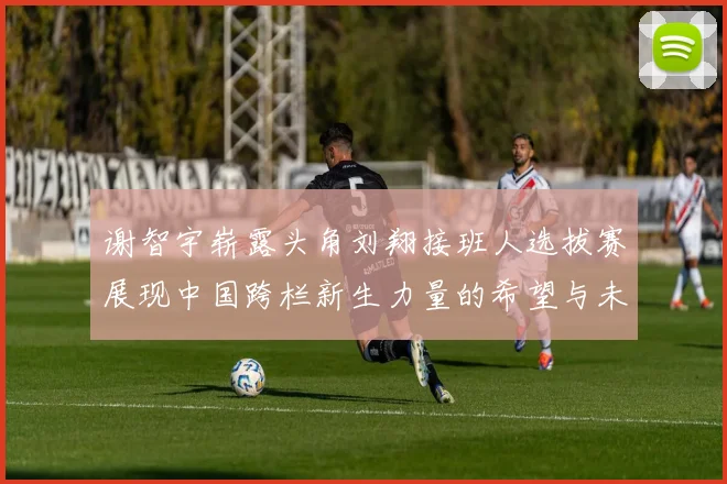 谢智宇崭露头角刘翔接班人选拔赛展现中国跨栏新生力量的希望与未来
