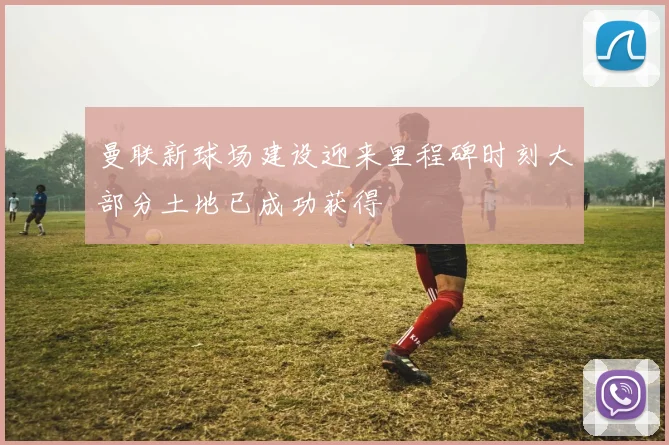 曼联新球场建设迎来里程碑时刻大部分土地已成功获得
