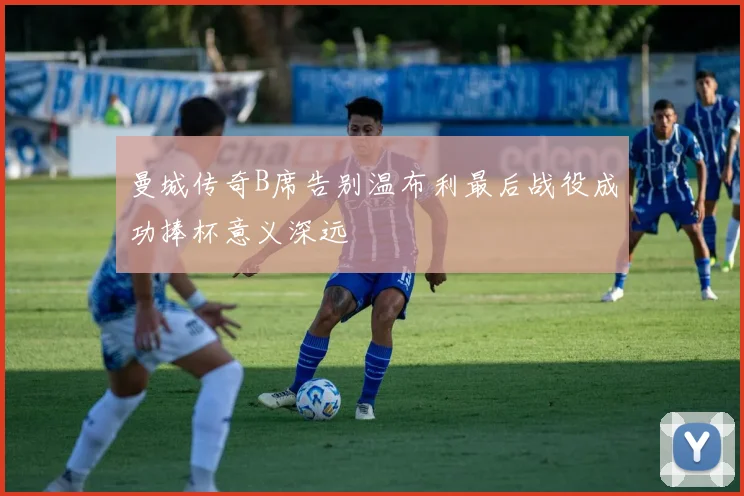 曼城传奇B席告别温布利最后战役成功捧杯意义深远