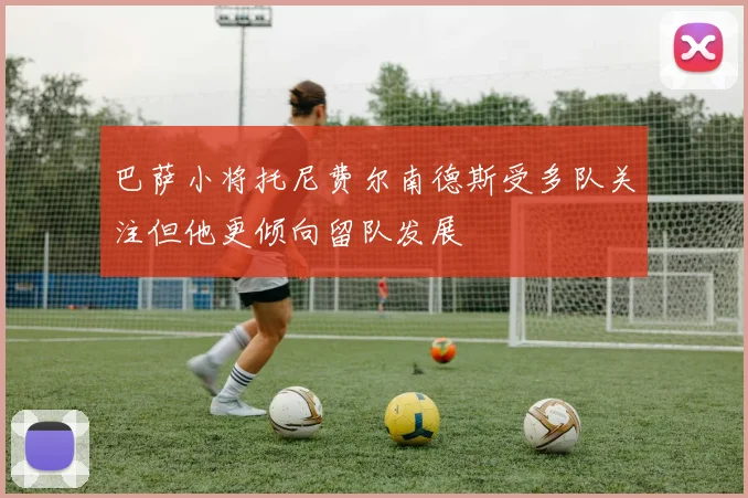 巴萨小将托尼费尔南德斯受多队关注但他更倾向留队发展