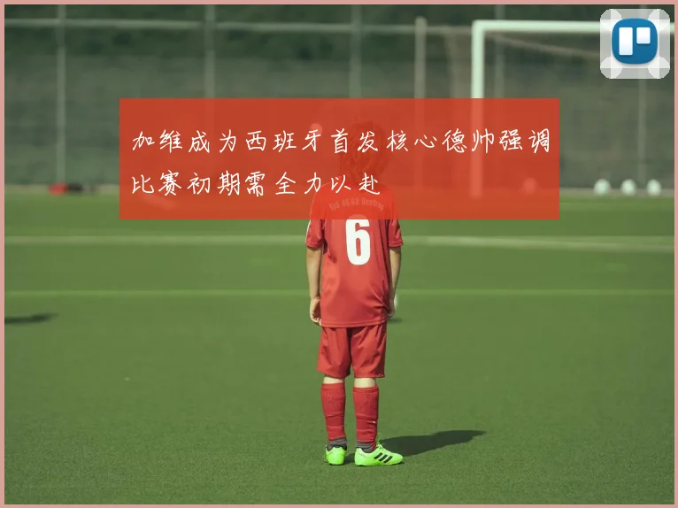 加维成为西班牙首发核心德帅强调比赛初期需全力以赴