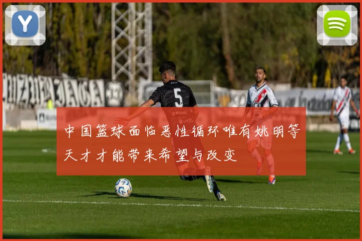 中国篮球面临恶性循环唯有姚明等天才才能带来希望与改变