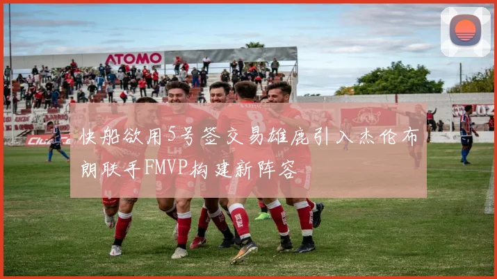 快船欲用5号签交易雄鹿引入杰伦布朗联手FMVP构建新阵容