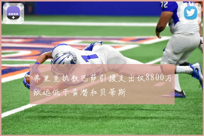 弗里克执教巴萨引援支出仅8800万欧远低于黄潜和贝蒂斯