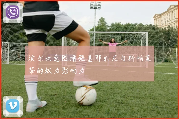 埃尔坎意图增强基耶利尼与斯帕莱蒂的权力影响力