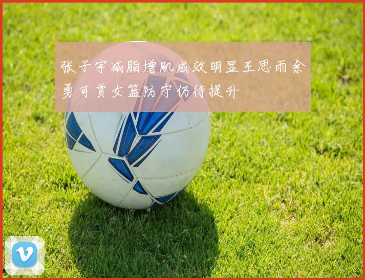 张子宇减脂增肌成效明显王思雨余勇可贾女篮防守仍待提升