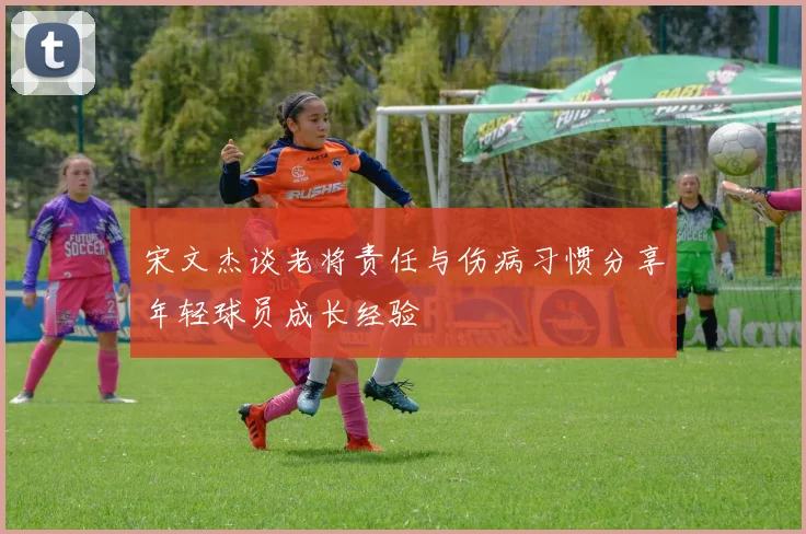 宋文杰谈老将责任与伤病习惯分享年轻球员成长经验