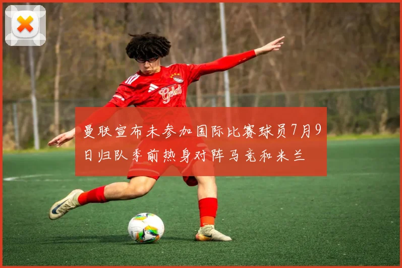 曼联宣布未参加国际比赛球员7月9日归队季前热身对阵马竞和米兰
