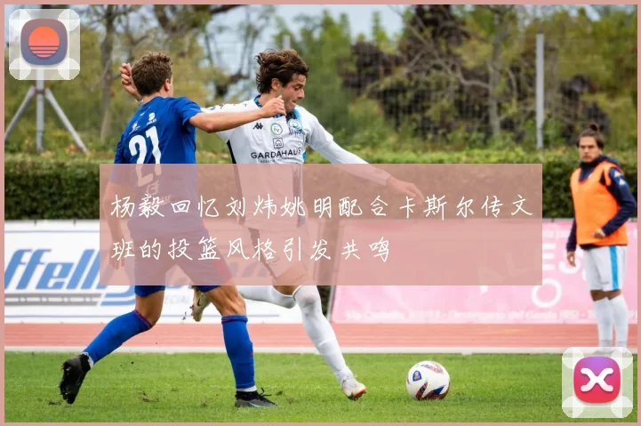 杨毅回忆刘炜姚明配合卡斯尔传文班的投篮风格引发共鸣