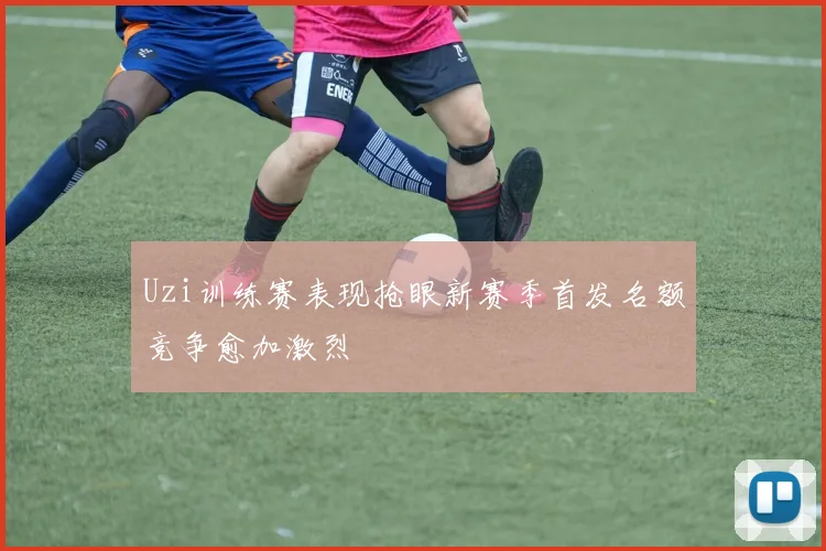 Uzi训练赛表现抢眼新赛季首发名额竞争愈加激烈