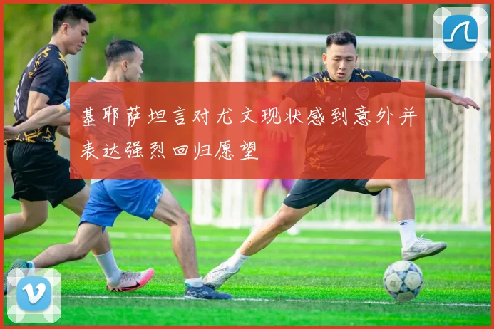 基耶萨坦言对尤文现状感到意外并表达强烈回归愿望