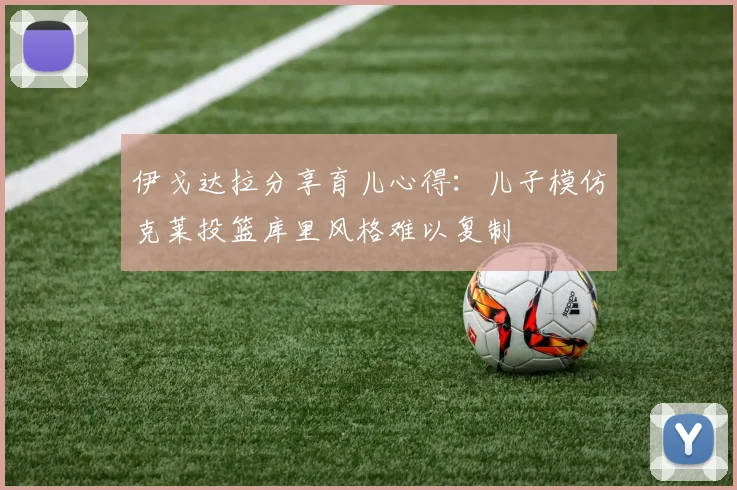伊戈达拉分享育儿心得：儿子模仿克莱投篮库里风格难以复制