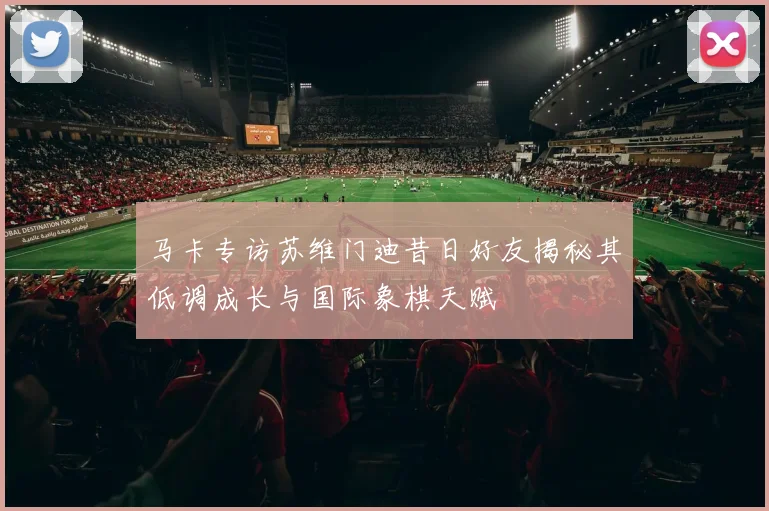马卡专访苏维门迪昔日好友揭秘其低调成长与国际象棋天赋