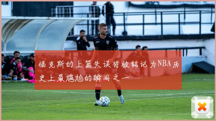 福克斯的上篮失误将被铭记为NBA历史上最尴尬的瞬间之一