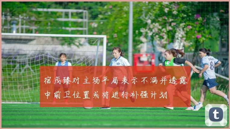 宿茂臻对主场平局表示不满并透露中前卫位置或将进行补强计划