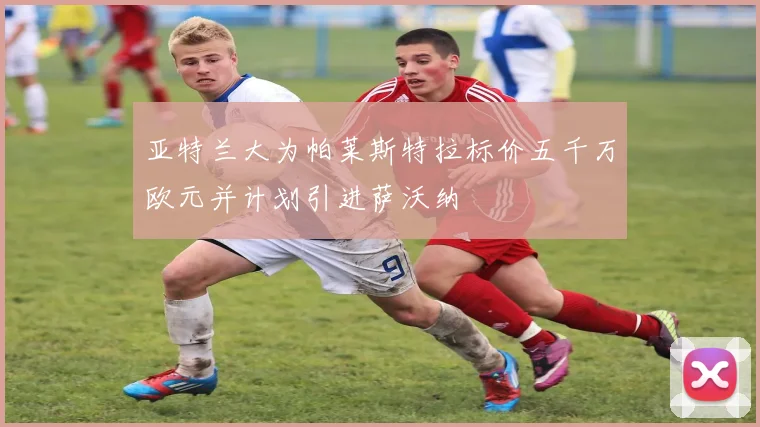 亚特兰大为帕莱斯特拉标价五千万欧元并计划引进萨沃纳