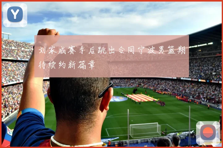 刘家成赛季后跳出合同宁波男篮期待续约新篇章