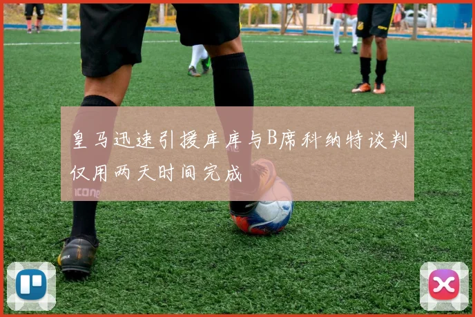 皇马迅速引援库库与B席科纳特谈判仅用两天时间完成