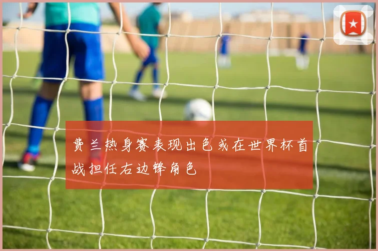 费兰热身赛表现出色或在世界杯首战担任右边锋角色