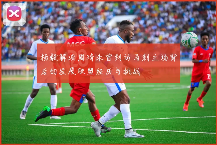 杨毅解读周琦未曾到访马刺主场背后的发展联盟经历与挑战