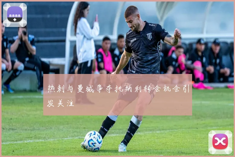 热刺与曼城争夺托纳利转会机会引发关注
