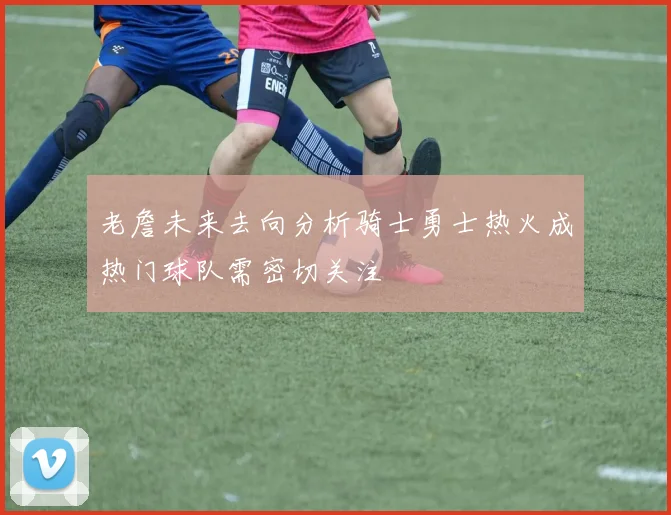 老詹未来去向分析骑士勇士热火成热门球队需密切关注
