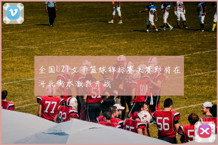 全国U21女子篮球锦标赛决赛即将在河北衡水激烈开战