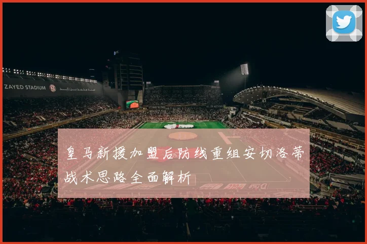 皇马新援加盟后防线重组安切洛蒂战术思路全面解析